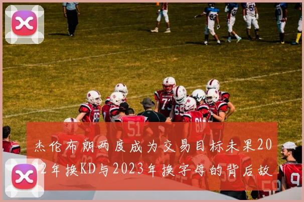 杰伦布朗两度成为交易目标未果2022年换KD与2023年换字母的背后故事