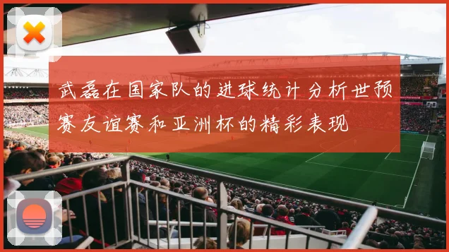 武磊在国家队的进球统计分析世预赛友谊赛和亚洲杯的精彩表现