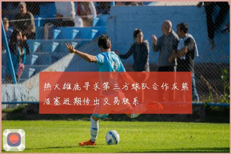 热火雄鹿寻求第三方球队合作灰熊活塞近期传出交易联系