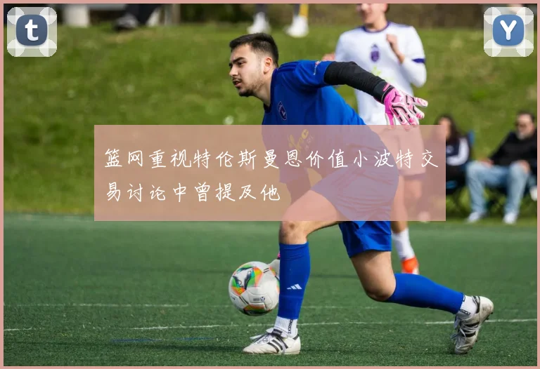 篮网重视特伦斯曼恩价值小波特交易讨论中曾提及他
