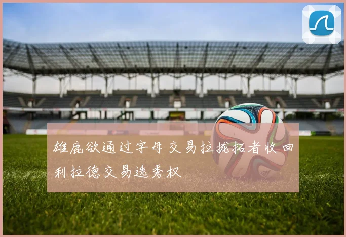 雄鹿欲通过字母交易拉拢拓者收回利拉德交易选秀权