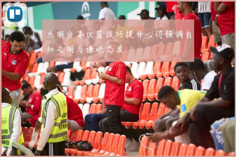 杰明分享攻筐技巧提升心得强调自知之明与谦逊态度