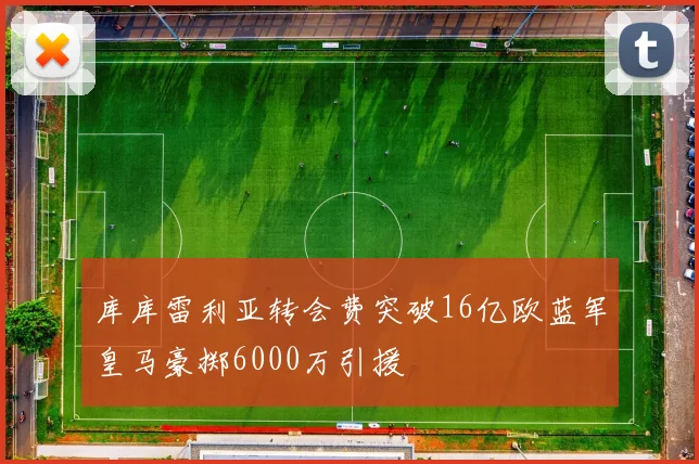 库库雷利亚转会费突破16亿欧蓝军皇马豪掷6000万引援
