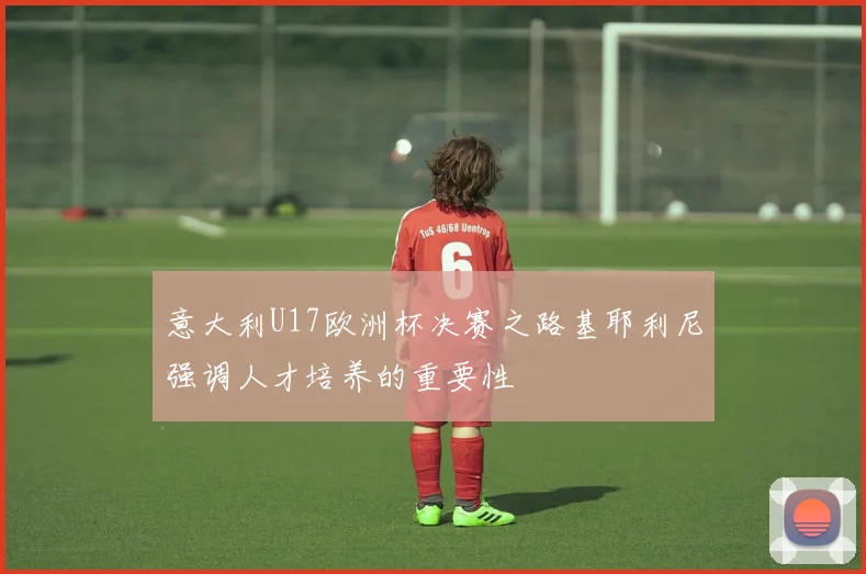 意大利U17欧洲杯决赛之路基耶利尼强调人才培养的重要性