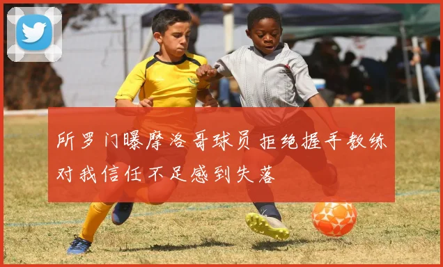 所罗门曝摩洛哥球员拒绝握手教练对我信任不足感到失落