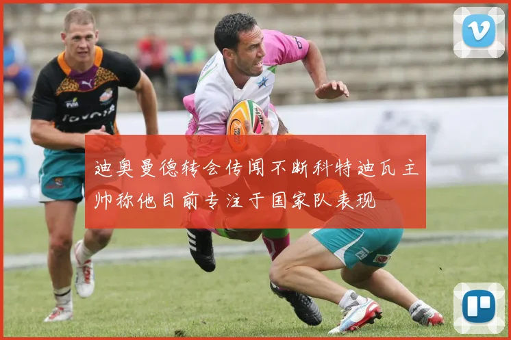 迪奥曼德转会传闻不断科特迪瓦主帅称他目前专注于国家队表现