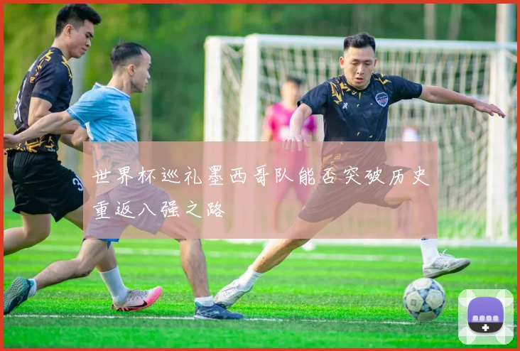 世界杯巡礼墨西哥队能否突破历史重返八强之路