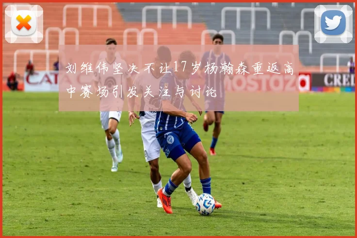 刘维伟坚决不让17岁杨瀚森重返高中赛场引发关注与讨论